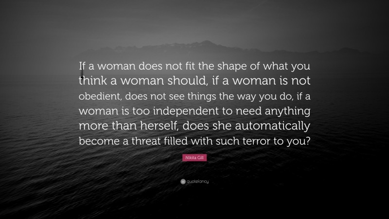 Nikita Gill Quote: “If a woman does not fit the shape of what you think a woman should, if a woman is not obedient, does not see things the way you do, if a woman is too independent to need anything more than herself, does she automatically become a threat filled with such terror to you?”
