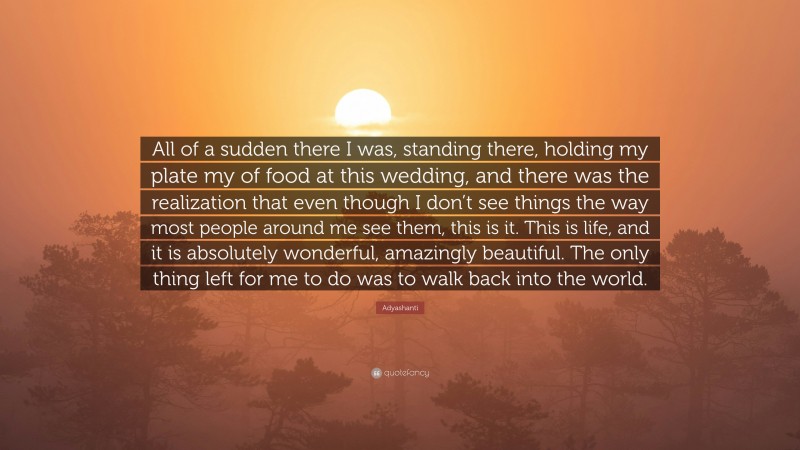 Adyashanti Quote: “All of a sudden there I was, standing there, holding my plate my of food at this wedding, and there was the realization that even though I don’t see things the way most people around me see them, this is it. This is life, and it is absolutely wonderful, amazingly beautiful. The only thing left for me to do was to walk back into the world.”