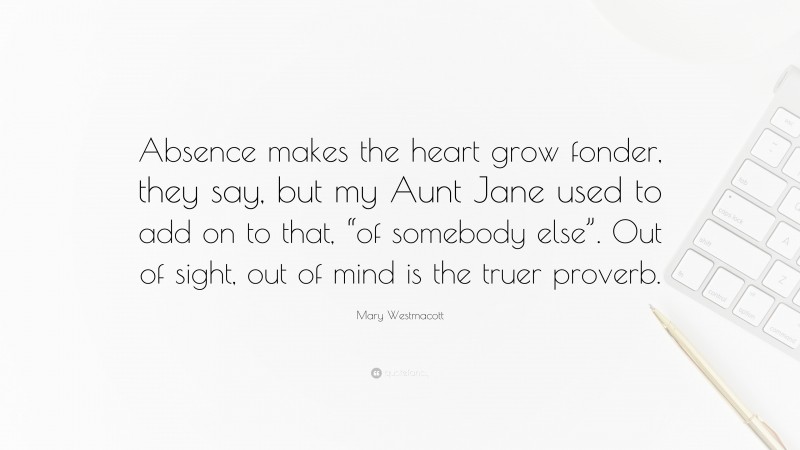 Mary Westmacott Quote: “Absence makes the heart grow fonder, they say, but my Aunt Jane used to add on to that, “of somebody else”. Out of sight, out of mind is the truer proverb.”