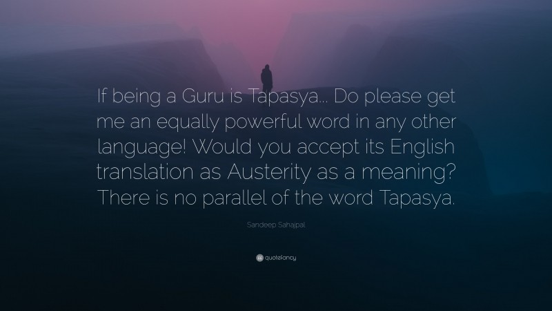 Sandeep Sahajpal Quote: “If being a Guru is Tapasya... Do please get me an equally powerful word in any other language! Would you accept its English translation as Austerity as a meaning? There is no parallel of the word Tapasya.”