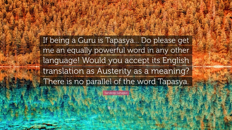 Sandeep Sahajpal Quote: “If being a Guru is Tapasya... Do please get me an equally powerful word in any other language! Would you accept its English translation as Austerity as a meaning? There is no parallel of the word Tapasya.”