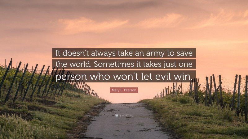 Mary E. Pearson Quote: “It doesn’t always take an army to save the world. Sometimes it takes just one person who won’t let evil win.”