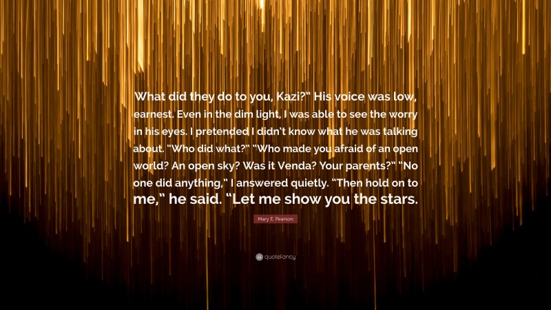 Mary E. Pearson Quote: “What did they do to you, Kazi?” His voice was low, earnest. Even in the dim light, I was able to see the worry in his eyes. I pretended I didn’t know what he was talking about. “Who did what?” “Who made you afraid of an open world? An open sky? Was it Venda? Your parents?” “No one did anything,” I answered quietly. “Then hold on to me,” he said. “Let me show you the stars.”