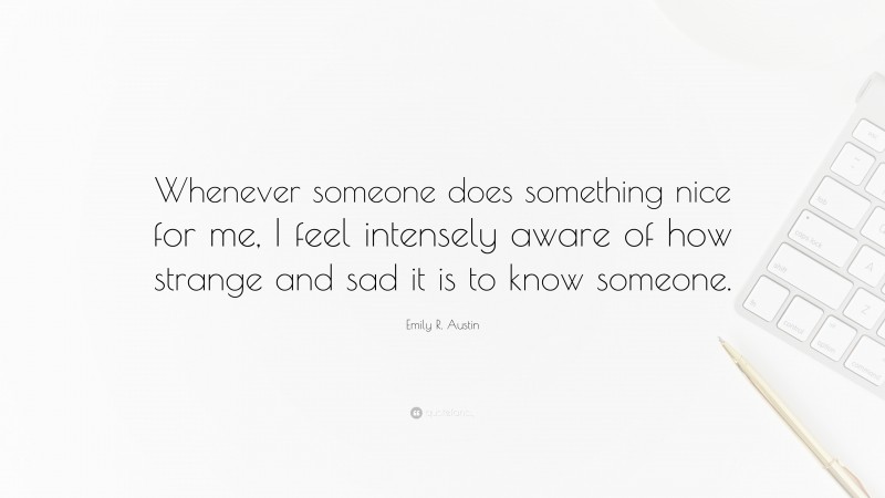 Emily R. Austin Quote: “Whenever someone does something nice for me, I feel intensely aware of how strange and sad it is to know someone.”