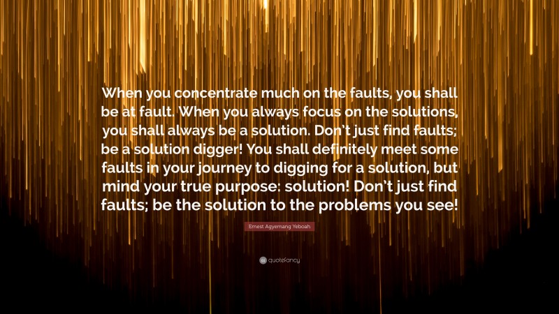 Ernest Agyemang Yeboah Quote: “When you concentrate much on the faults, you shall be at fault. When you always focus on the solutions, you shall always be a solution. Don’t just find faults; be a solution digger! You shall definitely meet some faults in your journey to digging for a solution, but mind your true purpose: solution! Don’t just find faults; be the solution to the problems you see!”