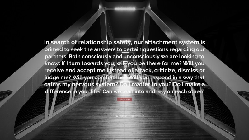 Jessica Fern Quote: “In search of relationship safety, our attachment system is primed to seek the answers to certain questions regarding our partners. Both consciously and unconsciously we are looking to know: If I turn towards you, will you be there for me? Will you receive and accept me instead of attack, criticize, dismiss or judge me? Will you comfort me? Will you respond in a way that calms my nervous system? Do I matter to you? Do I make a difference in your life? Can we lean into and rely on each other?”