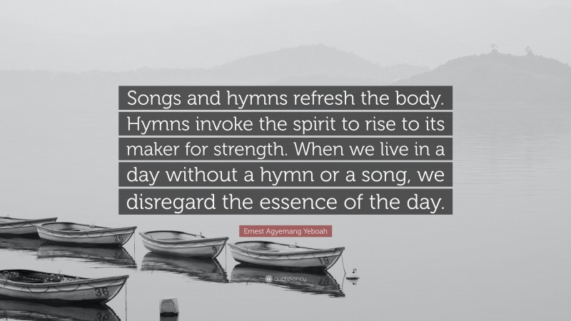 Ernest Agyemang Yeboah Quote: “Songs and hymns refresh the body. Hymns invoke the spirit to rise to its maker for strength. When we live in a day without a hymn or a song, we disregard the essence of the day.”