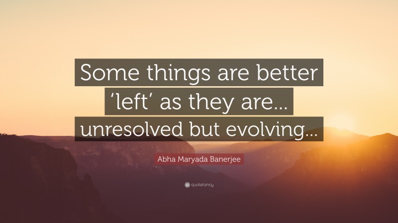 Abha Maryada Banerjee Quote: “Some things are better ‘left’ as they are... unresolved but evolving...”