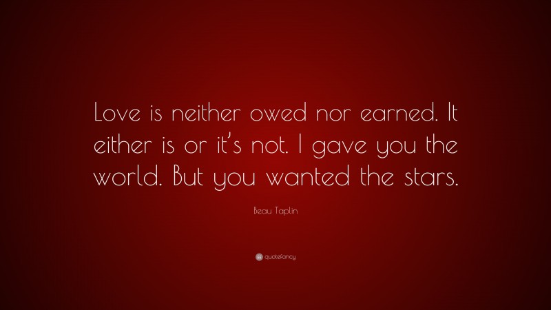 Beau Taplin Quote: “Love is neither owed nor earned. It either is or it’s not. I gave you the world. But you wanted the stars.”