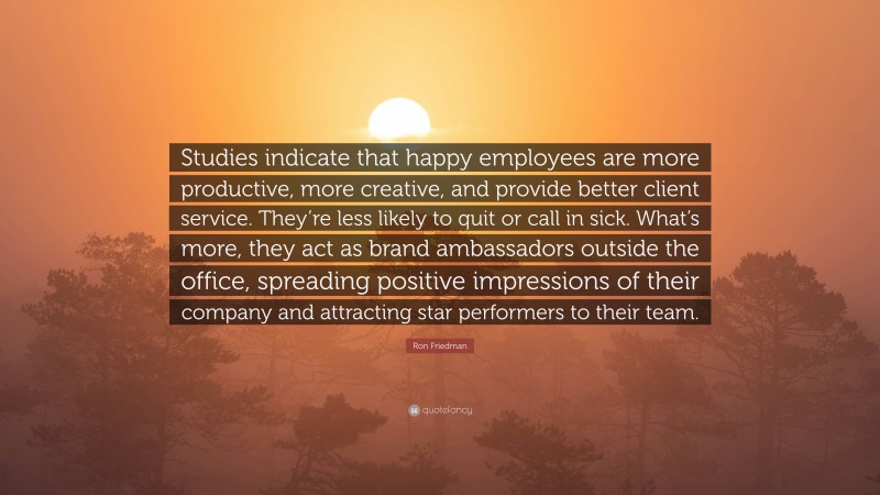 Ron Friedman Quote: “Studies indicate that happy employees are more productive, more creative, and provide better client service. They’re less likely to quit or call in sick. What’s more, they act as brand ambassadors outside the office, spreading positive impressions of their company and attracting star performers to their team.”