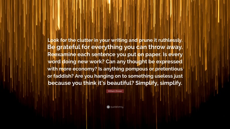 William Zinsser Quote: “Look for the clutter in your writing and prune it ruthlessly. Be grateful for everything you can throw away. Reexamine each sentence you put on paper. Is every word doing new work? Can any thought be expressed with more economy? Is anything pompous or pretentious or faddish? Are you hanging on to something useless just because you think it’s beautiful? Simplify, simplify.”
