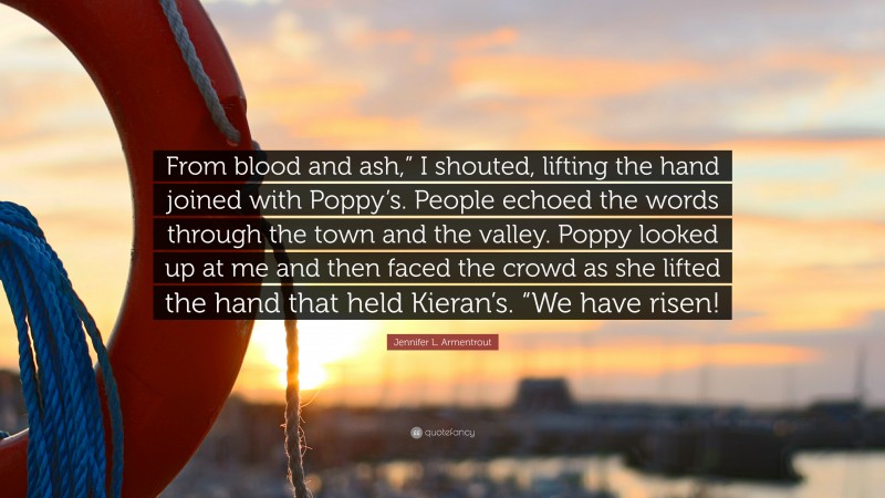 Jennifer L. Armentrout Quote: “From blood and ash,” I shouted, lifting the hand joined with Poppy’s. People echoed the words through the town and the valley. Poppy looked up at me and then faced the crowd as she lifted the hand that held Kieran’s. “We have risen!”