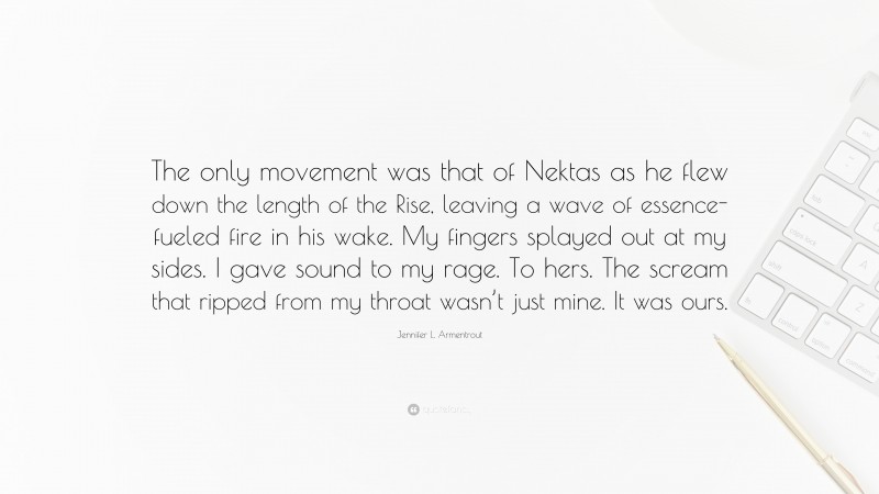 Jennifer L. Armentrout Quote: “The only movement was that of Nektas as he flew down the length of the Rise, leaving a wave of essence-fueled fire in his wake. My fingers splayed out at my sides. I gave sound to my rage. To hers. The scream that ripped from my throat wasn’t just mine. It was ours.”