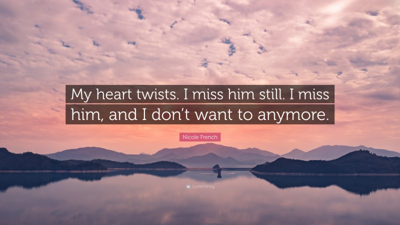 Nicole French Quote: “My heart twists. I miss him still. I miss him, and I don’t want to anymore.”