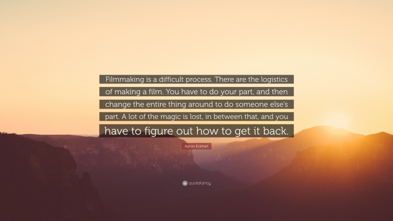 Aaron Eckhart Quote: “Filmmaking is a difficult process. There are the logistics of making a film. You have to do your part, and then change the entire thing around to do someone else’s part. A lot of the magic is lost, in between that, and you have to figure out how to get it back.”