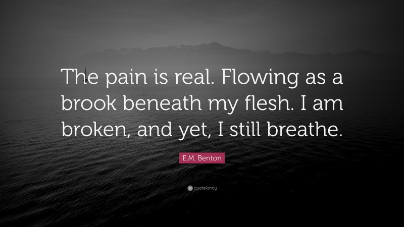 E.M. Benton Quote: “The pain is real. Flowing as a brook beneath my flesh. I am broken, and yet, I still breathe.”