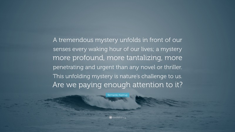 Bernardo Kastrup Quote: “A tremendous mystery unfolds in front of our senses every waking hour of our lives; a mystery more profound, more tantalizing, more penetrating and urgent than any novel or thriller. This unfolding mystery is nature’s challenge to us. Are we paying enough attention to it?”