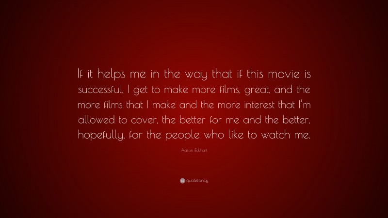 Aaron Eckhart Quote: “If it helps me in the way that if this movie is successful, I get to make more films, great, and the more films that I make and the more interest that I’m allowed to cover, the better for me and the better, hopefully, for the people who like to watch me.”