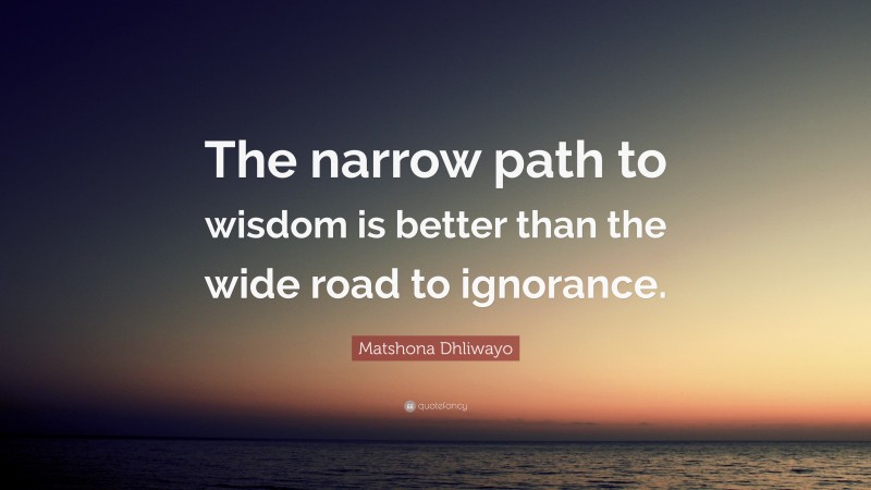 Matshona Dhliwayo Quote: “The narrow path to wisdom is better than the wide road to ignorance.”
