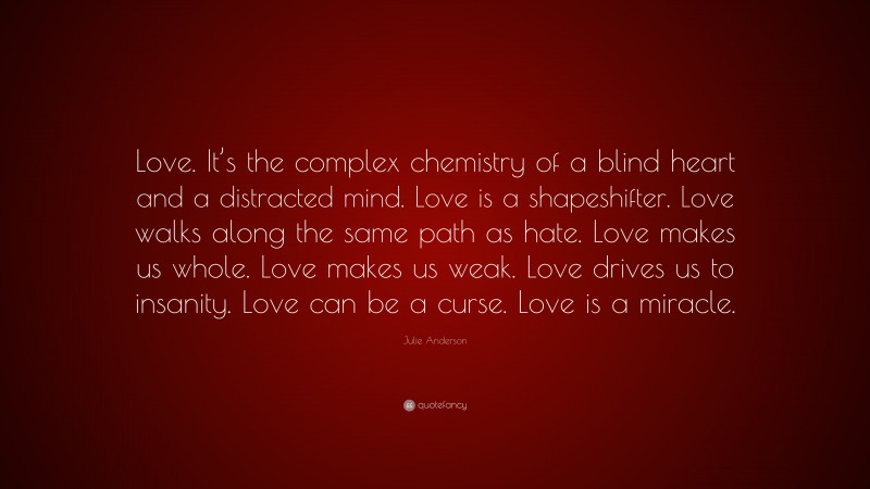 Julie Anderson Quote: “Love. It’s the complex chemistry of a blind heart and a distracted mind. Love is a shapeshifter. Love walks along the same path as hate. Love makes us whole. Love makes us weak. Love drives us to insanity. Love can be a curse. Love is a miracle.”