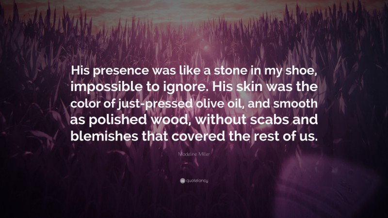 Madeline Miller Quote: “His presence was like a stone in my shoe, impossible to ignore. His skin was the color of just-pressed olive oil, and smooth as polished wood, without scabs and blemishes that covered the rest of us.”