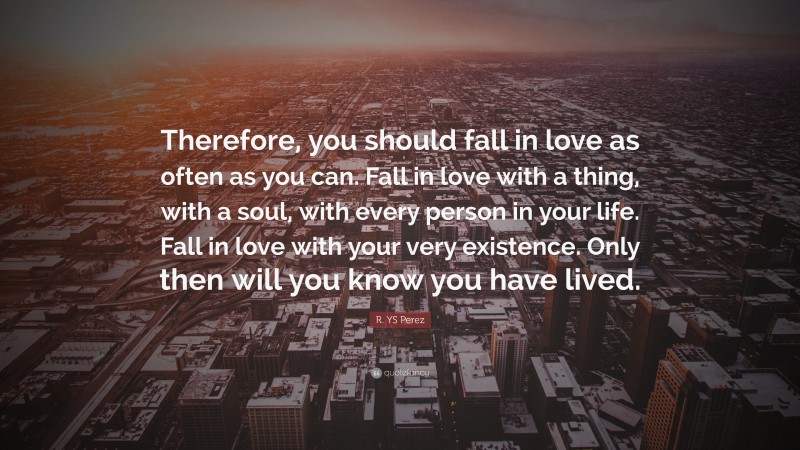 R. YS Perez Quote: “Therefore, you should fall in love as often as you can. Fall in love with a thing, with a soul, with every person in your life. Fall in love with your very existence. Only then will you know you have lived.”