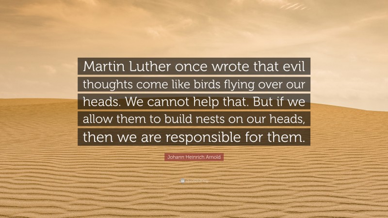 Johann Heinrich Arnold Quote: “Martin Luther once wrote that evil thoughts come like birds flying over our heads. We cannot help that. But if we allow them to build nests on our heads, then we are responsible for them.”