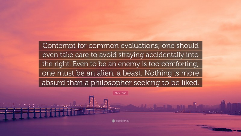 Nick Land Quote: “Contempt for common evaluations; one should even take care to avoid straying accidentally into the right. Even to be an enemy is too comforting; one must be an alien, a beast. Nothing is more absurd than a philosopher seeking to be liked.”