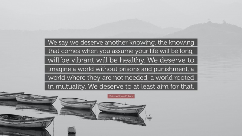Patrisse Khan-Cullors Quote: “We say we deserve another knowing, the knowing that comes when you assume your life will be long, will be vibrant will be healthy. We deserve to imagine a world without prisons and punishment, a world where they are not needed, a world rooted in mutuality. We deserve to at least aim for that.”