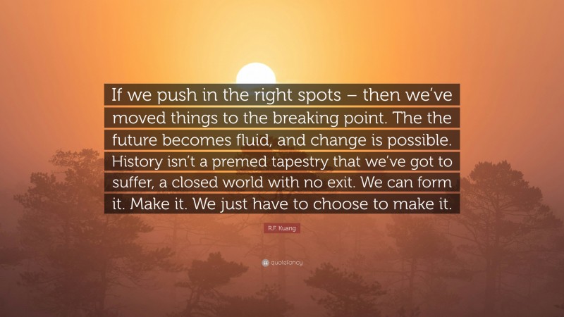 R.F. Kuang Quote: “If we push in the right spots – then we’ve moved things to the breaking point. The the future becomes fluid, and change is possible. History isn’t a premed tapestry that we’ve got to suffer, a closed world with no exit. We can form it. Make it. We just have to choose to make it.”