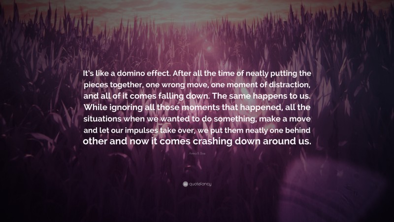 Anna B. Doe Quote: “It’s like a domino effect. After all the time of neatly putting the pieces together, one wrong move, one moment of distraction, and all of it comes falling down. The same happens to us. While ignoring all those moments that happened, all the situations when we wanted to do something, make a move and let our impulses take over, we put them neatly one behind other and now it comes crashing down around us.”