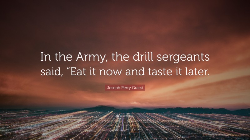Joseph Perry Grassi Quote: “In the Army, the drill sergeants said, “Eat it now and taste it later.”