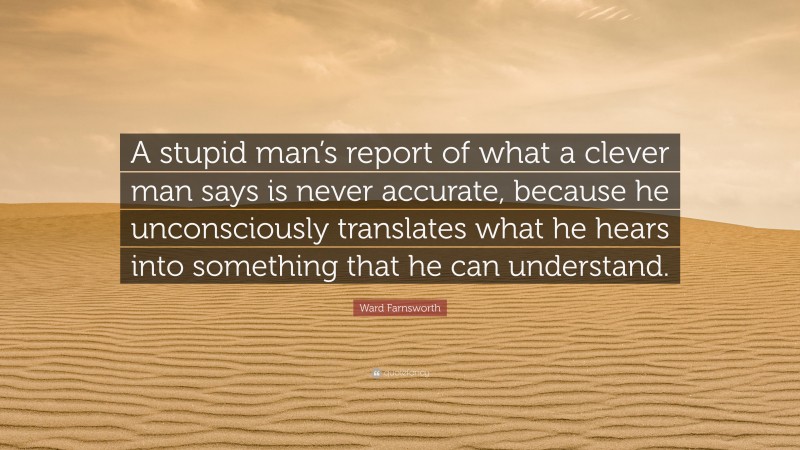 Ward Farnsworth Quote: “A stupid man’s report of what a clever man says is never accurate, because he unconsciously translates what he hears into something that he can understand.”