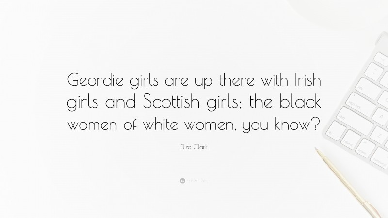 Eliza Clark Quote: “Geordie girls are up there with Irish girls and Scottish girls; the black women of white women, you know?”