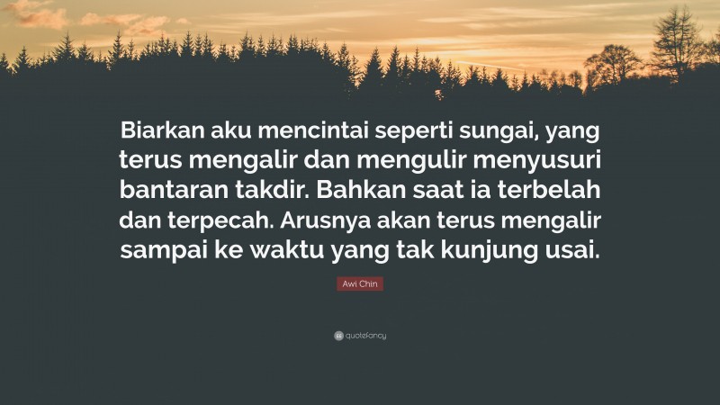 Awi Chin Quote: “Biarkan aku mencintai seperti sungai, yang terus mengalir dan mengulir menyusuri bantaran takdir. Bahkan saat ia terbelah dan terpecah. Arusnya akan terus mengalir sampai ke waktu yang tak kunjung usai.”