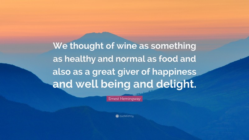 Ernest Hemingway Quote: “We thought of wine as something as healthy and normal as food and also as a great giver of happiness and well being and delight.”
