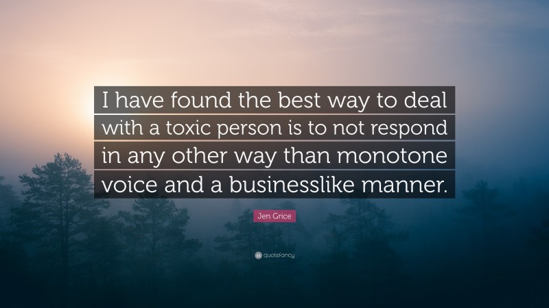 Jen Grice Quote: “I have found the best way to deal with a toxic person is to not respond in any other way than monotone voice and a businesslike manner.”