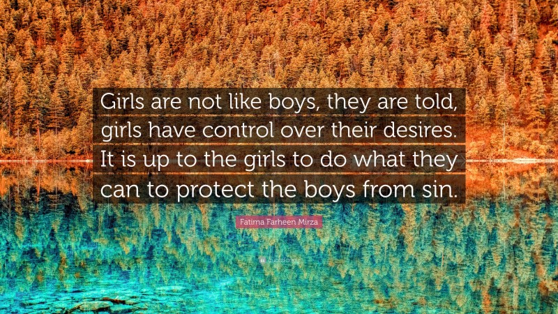 Fatima Farheen Mirza Quote: “Girls are not like boys, they are told, girls have control over their desires. It is up to the girls to do what they can to protect the boys from sin.”