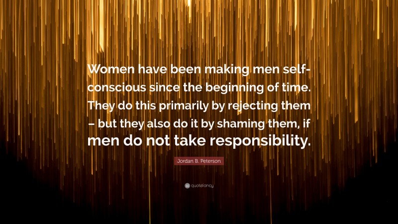 Jordan B. Peterson Quote: “Women have been making men self-conscious since the beginning of time. They do this primarily by rejecting them – but they also do it by shaming them, if men do not take responsibility.”