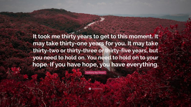 Anthony Ray Hinton Quote: “It took me thirty years to get to this moment. It may take thirty-one years for you. It may take thirty-two or thirty-three or thirty-five years, but you need to hold on. You need to hold on to your hope. If you have hope, you have everything.”