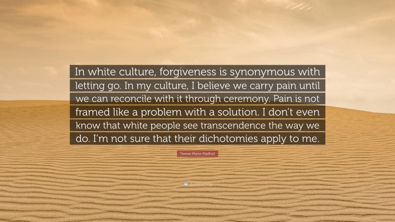 Terese Marie Mailhot Quote: “In white culture, forgiveness is synonymous with letting go. In my culture, I believe we carry pain until we can reconcile with it through ceremony. Pain is not framed like a problem with a solution. I don’t even know that white people see transcendence the way we do. I’m not sure that their dichotomies apply to me.”