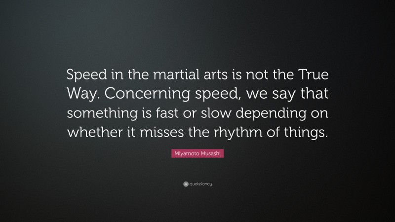 Miyamoto Musashi Quote: “Speed in the martial arts is not the True Way. Concerning speed, we say that something is fast or slow depending on whether it misses the rhythm of things.”