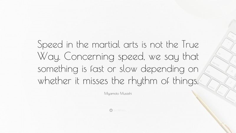 Miyamoto Musashi Quote: “Speed in the martial arts is not the True Way. Concerning speed, we say that something is fast or slow depending on whether it misses the rhythm of things.”