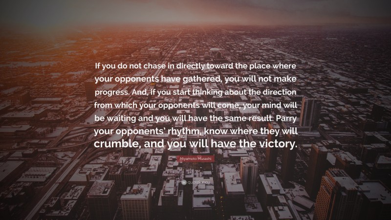 Miyamoto Musashi Quote: “If you do not chase in directly toward the place where your opponents have gathered, you will not make progress. And, if you start thinking about the direction from which your opponents will come, your mind will be waiting and you will have the same result. Parry your opponents’ rhythm, know where they will crumble, and you will have the victory.”