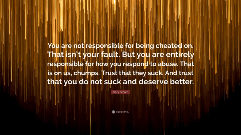 Tracy Schorn Quote: “You are not responsible for being cheated on. That isn’t your fault. But you are entirely responsible for how you respond to abuse. That is on us, chumps. Trust that they suck. And trust that you do not suck and deserve better.”