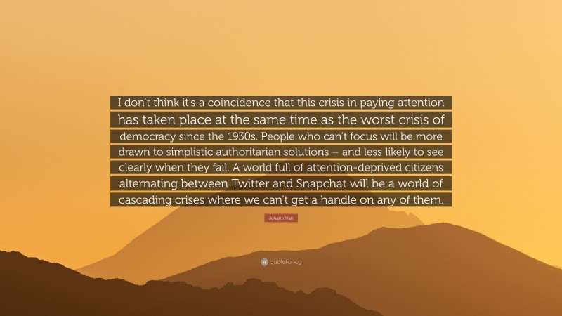 Johann Hari Quote: “I don’t think it’s a coincidence that this crisis in paying attention has taken place at the same time as the worst crisis of democracy since the 1930s. People who can’t focus will be more drawn to simplistic authoritarian solutions – and less likely to see clearly when they fail. A world full of attention-deprived citizens alternating between Twitter and Snapchat will be a world of cascading crises where we can’t get a handle on any of them.”