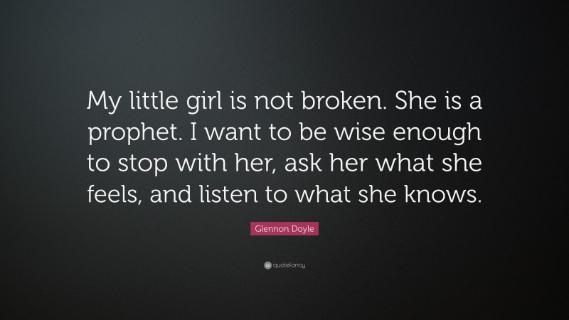 Glennon Doyle Quote: “My little girl is not broken. She is a prophet. I want to be wise enough to stop with her, ask her what she feels, and listen to what she knows.”