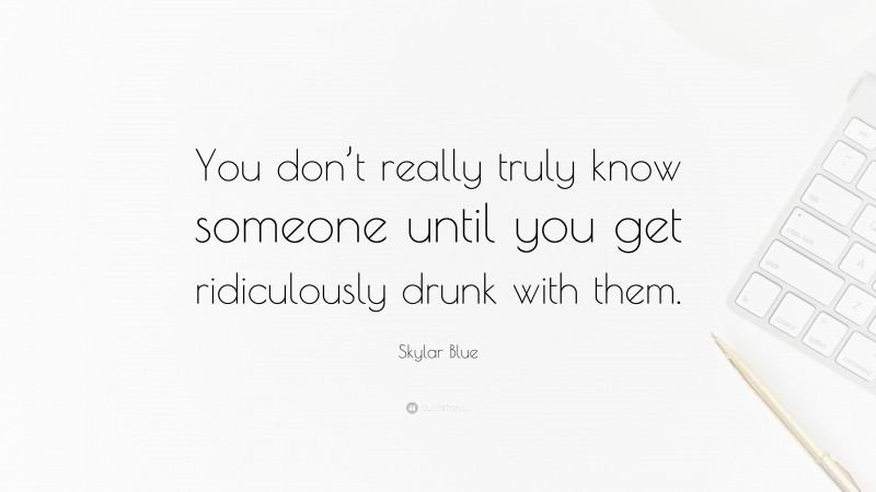 Skylar Blue Quote: “You don’t really truly know someone until you get ridiculously drunk with them.”