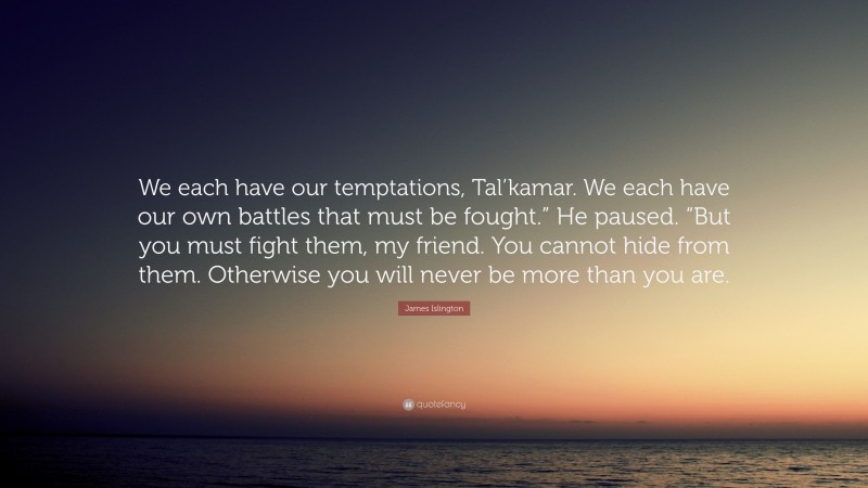 James Islington Quote: “We each have our temptations, Tal’kamar. We each have our own battles that must be fought.” He paused. “But you must fight them, my friend. You cannot hide from them. Otherwise you will never be more than you are.”