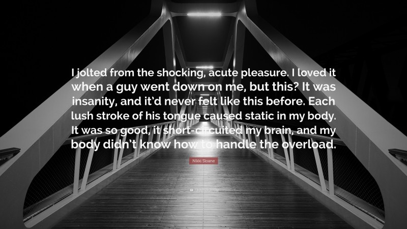 Nikki Sloane Quote: “I jolted from the shocking, acute pleasure. I loved it when a guy went down on me, but this? It was insanity, and it’d never felt like this before. Each lush stroke of his tongue caused static in my body. It was so good, it short-circuited my brain, and my body didn’t know how to handle the overload.”